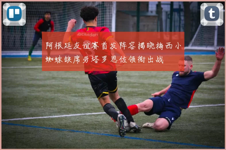阿根廷友谊赛首发阵容揭晓梅西小蜘蛛缺席劳塔罗恩佐领衔出战