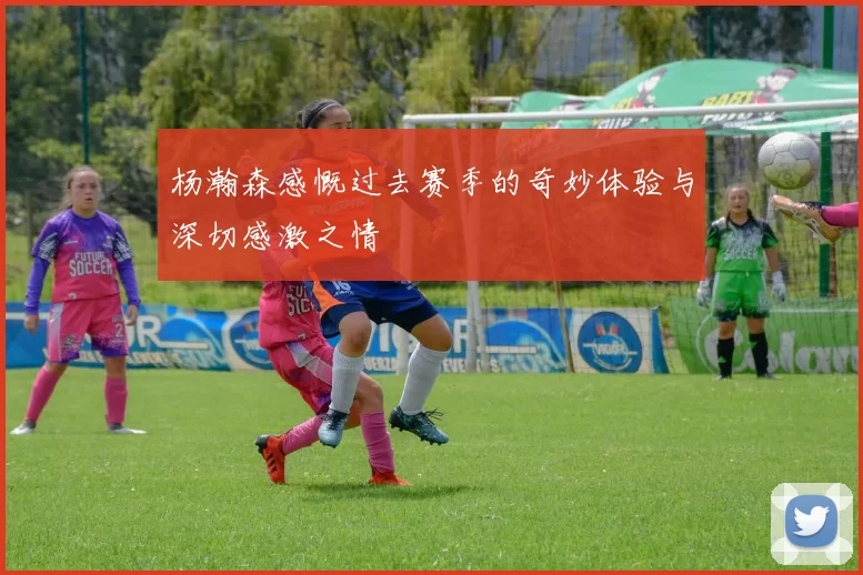 杨瀚森感慨过去赛季的奇妙体验与深切感激之情