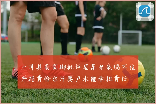 土耳其前国脚批评居莱尔表现不佳并指责恰尔汗奥卢未能承担责任
