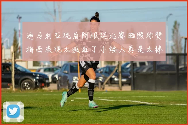 迪马利亚观看阿根廷比赛晒照称赞梅西表现太疯狂了小矮人真是太棒了