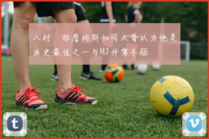 八村塁称詹姆斯如同大哥认为他是历史最佳之一与MJ并驾齐驱