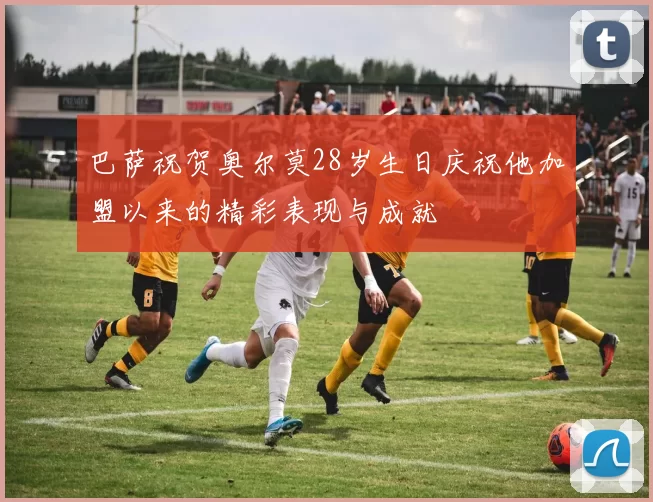 巴萨祝贺奥尔莫28岁生日庆祝他加盟以来的精彩表现与成就