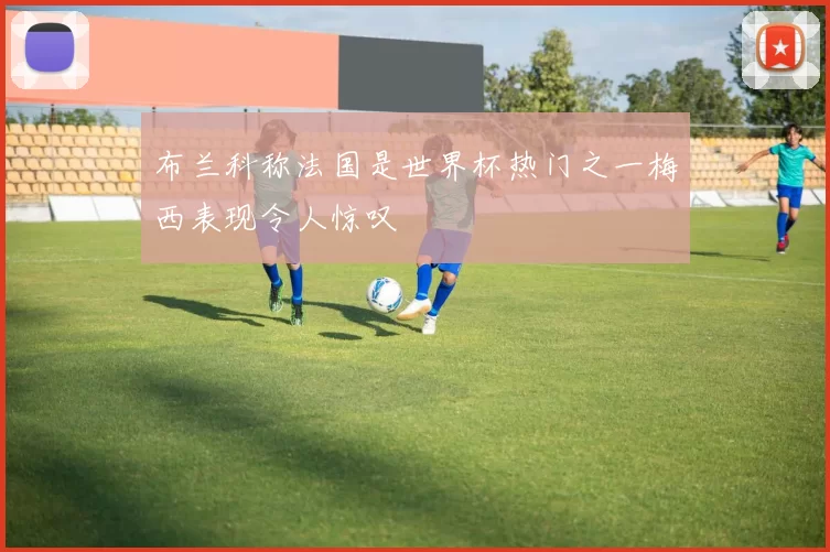 布兰科称法国是世界杯热门之一梅西表现令人惊叹