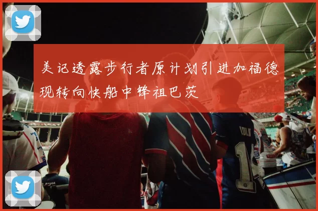 美记透露步行者原计划引进加福德现转向快船中锋祖巴茨