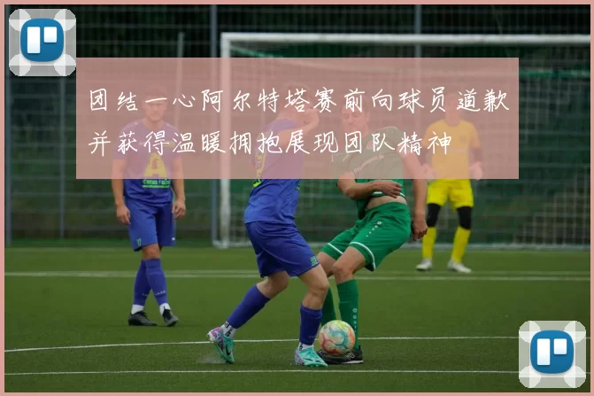 团结一心阿尔特塔赛前向球员道歉并获得温暖拥抱展现团队精神