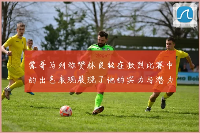 蒙哥马利称赞林良铭在激烈比赛中的出色表现展现了他的实力与潜力