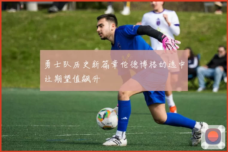 勇士队历史新篇章伦德博格的选中让期望值飙升