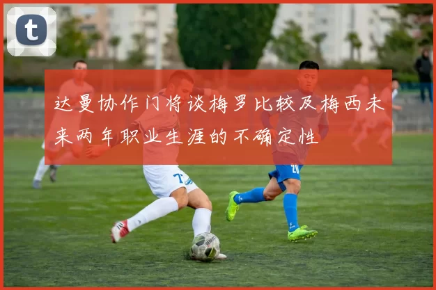 达曼协作门将谈梅罗比较及梅西未来两年职业生涯的不确定性