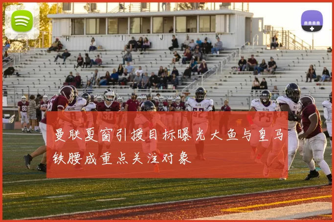 曼联夏窗引援目标曝光大鱼与皇马铁腰成重点关注对象