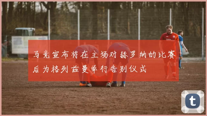 马竞宣布将在主场对赫罗纳的比赛后为格列兹曼举行告别仪式
