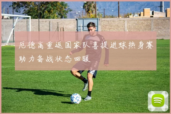 厄德高重返国家队喜提进球热身赛助力备战状态回暖