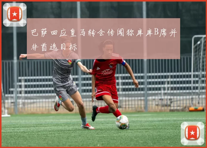 巴萨回应皇马转会传闻称库库B席并非首选目标
