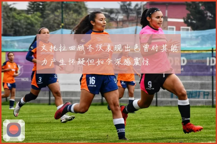 文托拉回顾齐沃表现出色曾对其能力产生怀疑但如今深感震惊