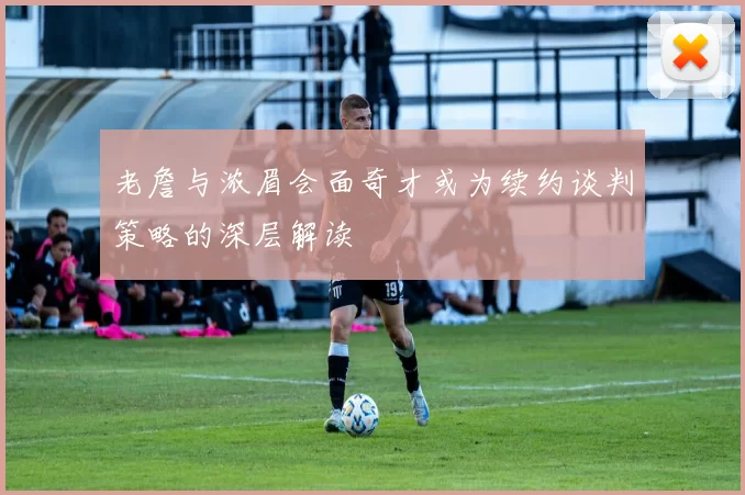 老詹与浓眉会面奇才或为续约谈判策略的深层解读